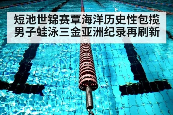 短池世锦赛覃海洋历史性包揽男子蛙泳三金亚洲纪录再刷新
