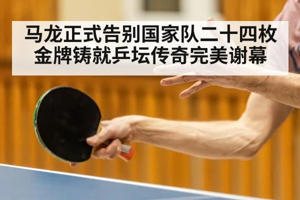 马龙正式告别国家队二十四枚金牌铸就乒坛传奇完美谢幕