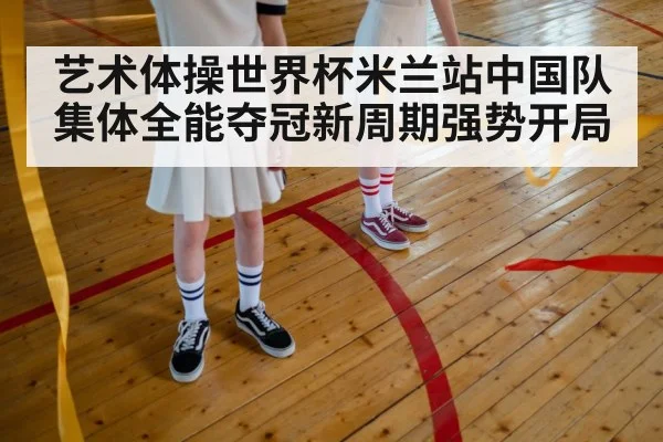艺术体操世界杯米兰站中国队集体全能夺冠新周期强势开局
