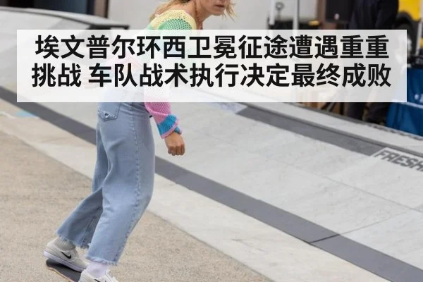 埃文普尔环西卫冕征途遭遇重重挑战 车队战术执行决定最终成败